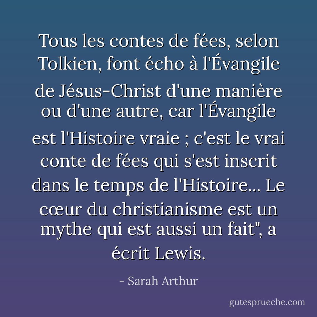 Tous les contes de fées, selon Tolkien, font écho à l'Évangile de Jésus-Christ d'une manière ou d'une autre, car l'Évangile est l'Histoire vraie ; c'est le vrai conte de fées qui s'est inscrit dans le temps de l'Histoire... Le cœur du christianisme est un mythe qui est aussi un fait", a écrit Lewis. - Sarah Arthur