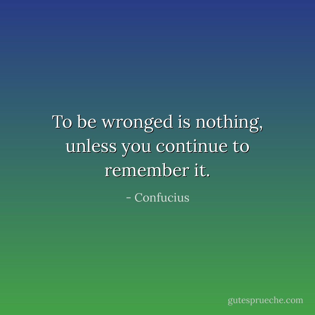 To be wronged is nothing, unless you continue to remember it. - Confucius