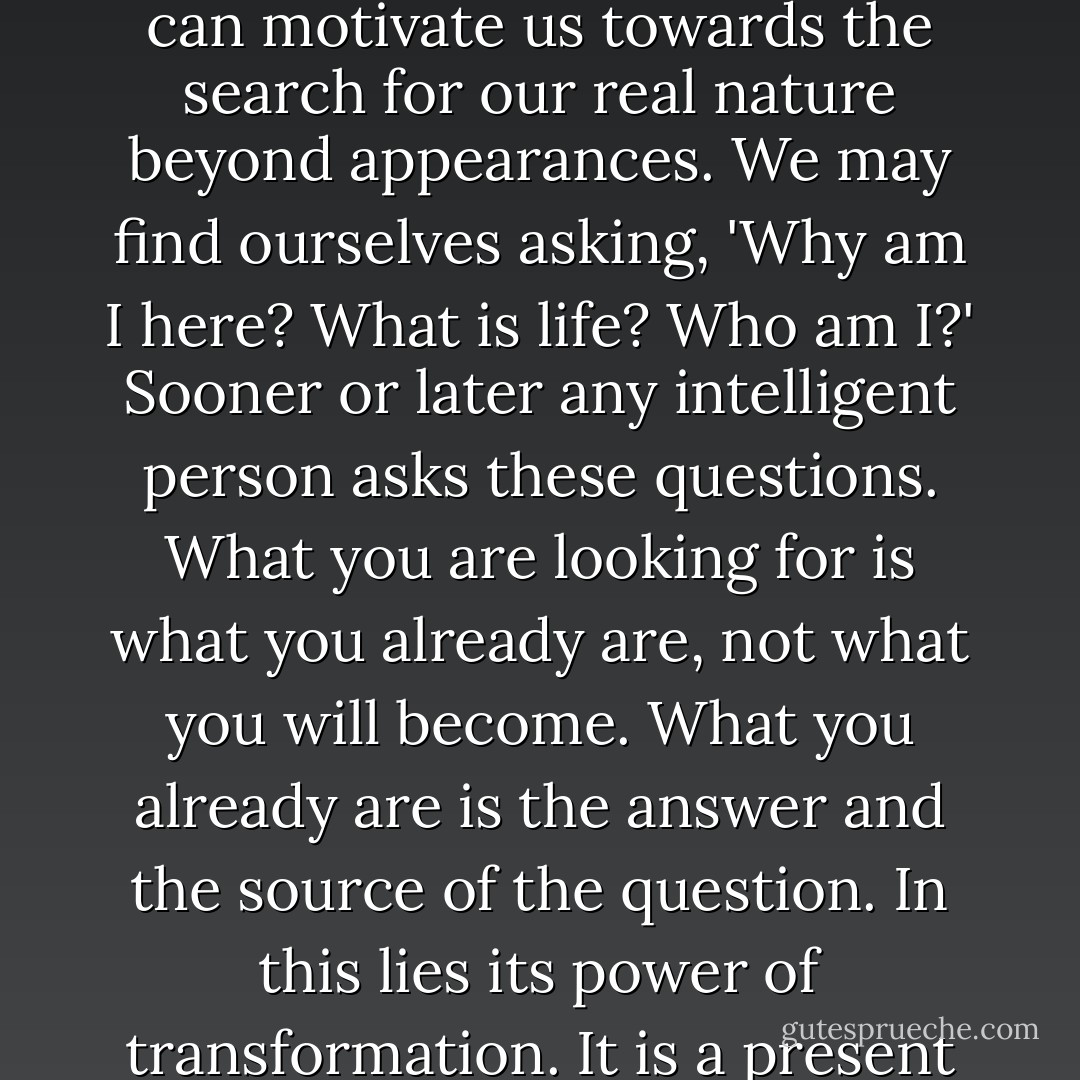 The root of all desires is the one desire: to come home, to be at peace. There may be a moment in life when our compensatory activities, the accumulation of money, learning and objects, leaves us feeling deeply apathetic. This can motivate us towards the search for our real nature beyond appearances. We may find ourselves asking, 'Why am I here? What is life? Who am I?' Sooner or later any intelligent person asks these questions. What you are looking for is what you already are, not what you will become. What you already are is the answer and the source of the question. In this lies its power of transformation. It is a present actual fact. Looking to become something is completely conceptual, merely an idea. The seeker will discover that he is what he seeks and that what he seeks is the source of the inquiry. - Jean Klein