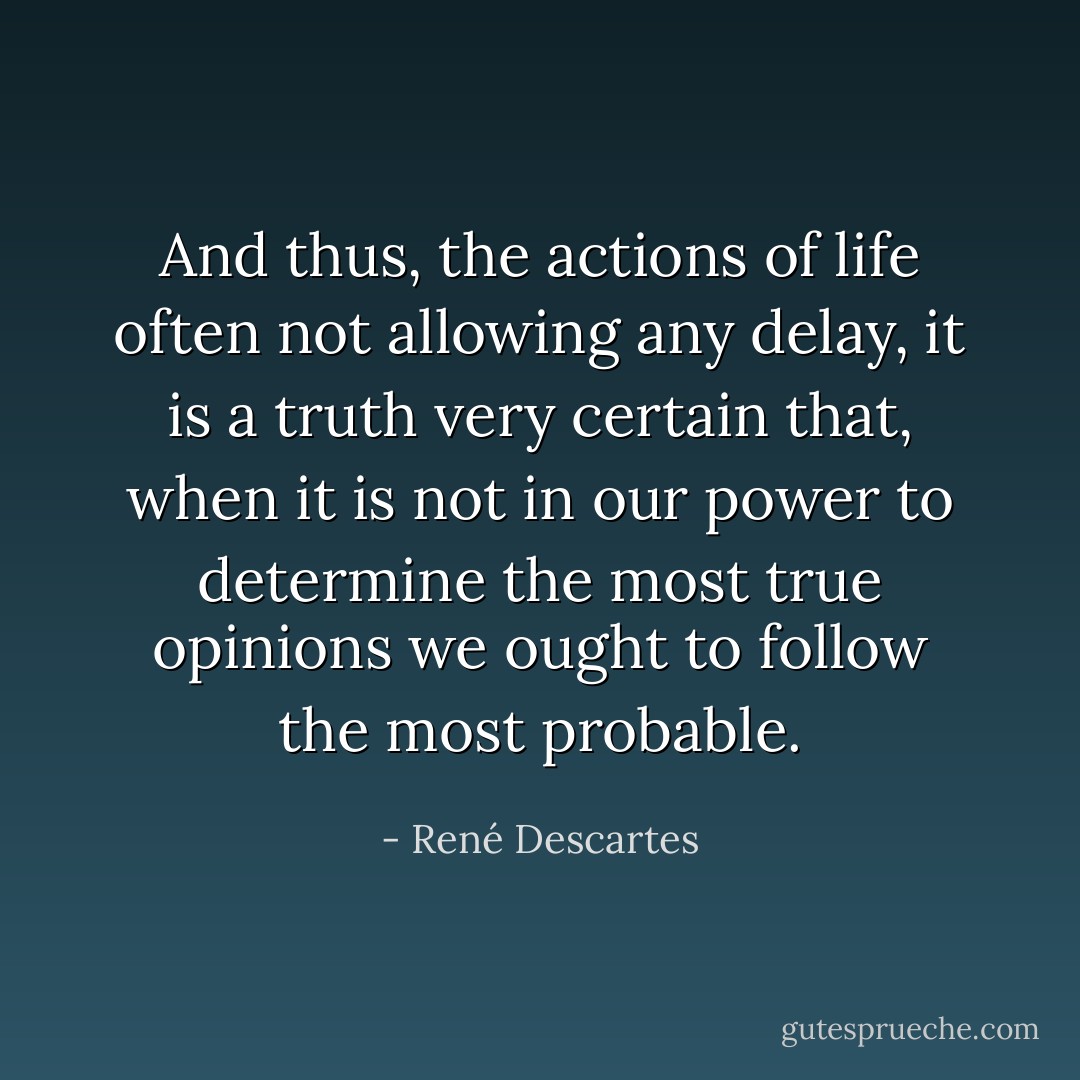 And thus, the actions of life often not allowing any delay, it is a truth very certain that, when it is not in our power to determine the most true opinions we ought to follow the most probable. - René Descartes