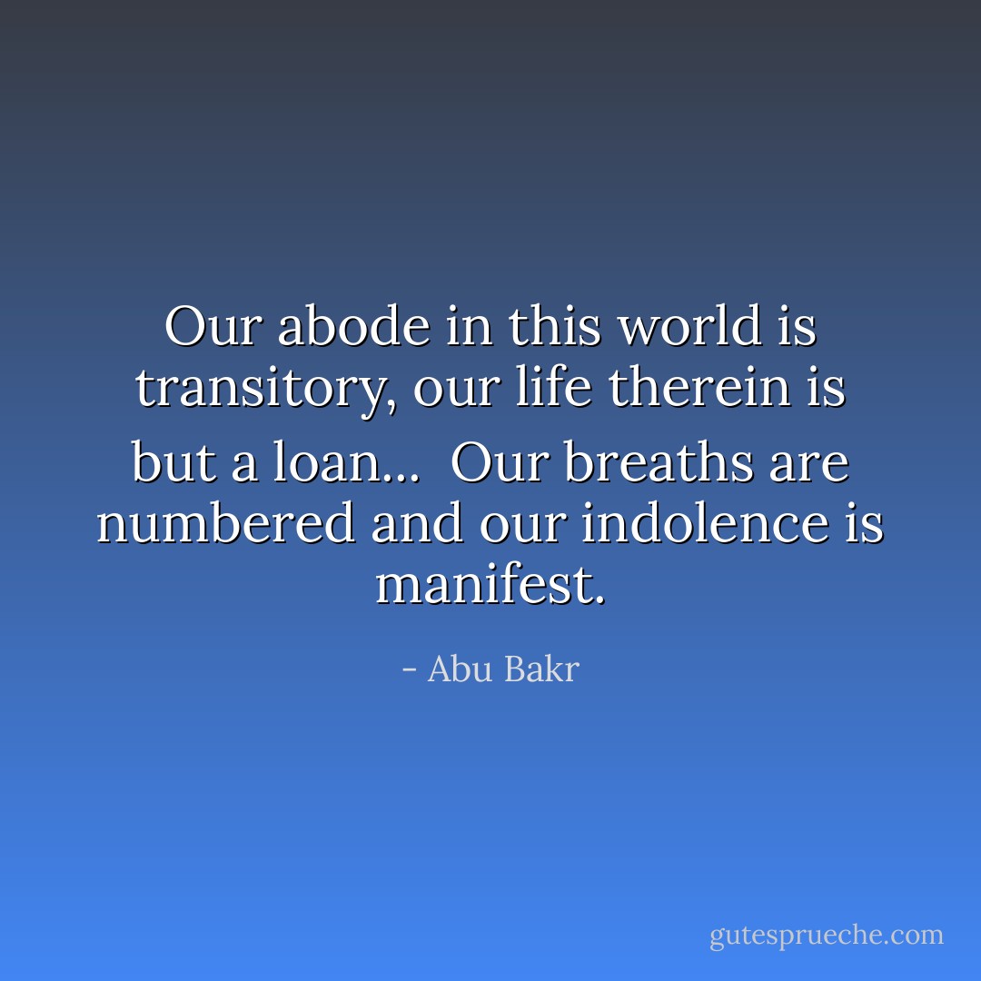 Our abode in this world is transitory, our life therein is but a loan... <br />Our breaths are numbered and our indolence is manifest. - Abu Bakr
