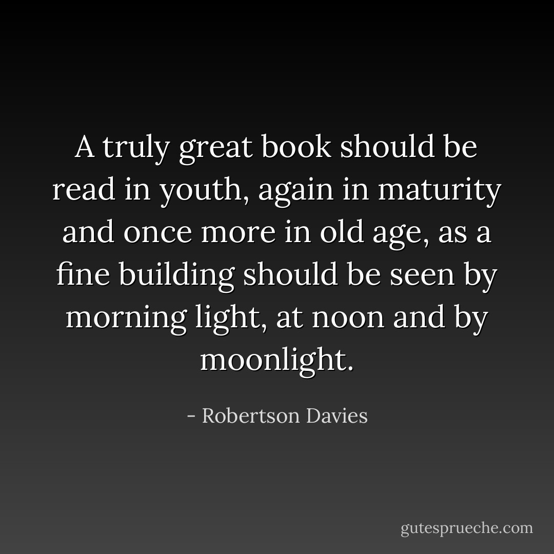 A truly great book should be read in youth, again in maturity and once more in old age, as a fine building should be seen by morning light, at noon and by moonlight. - Robertson Davies