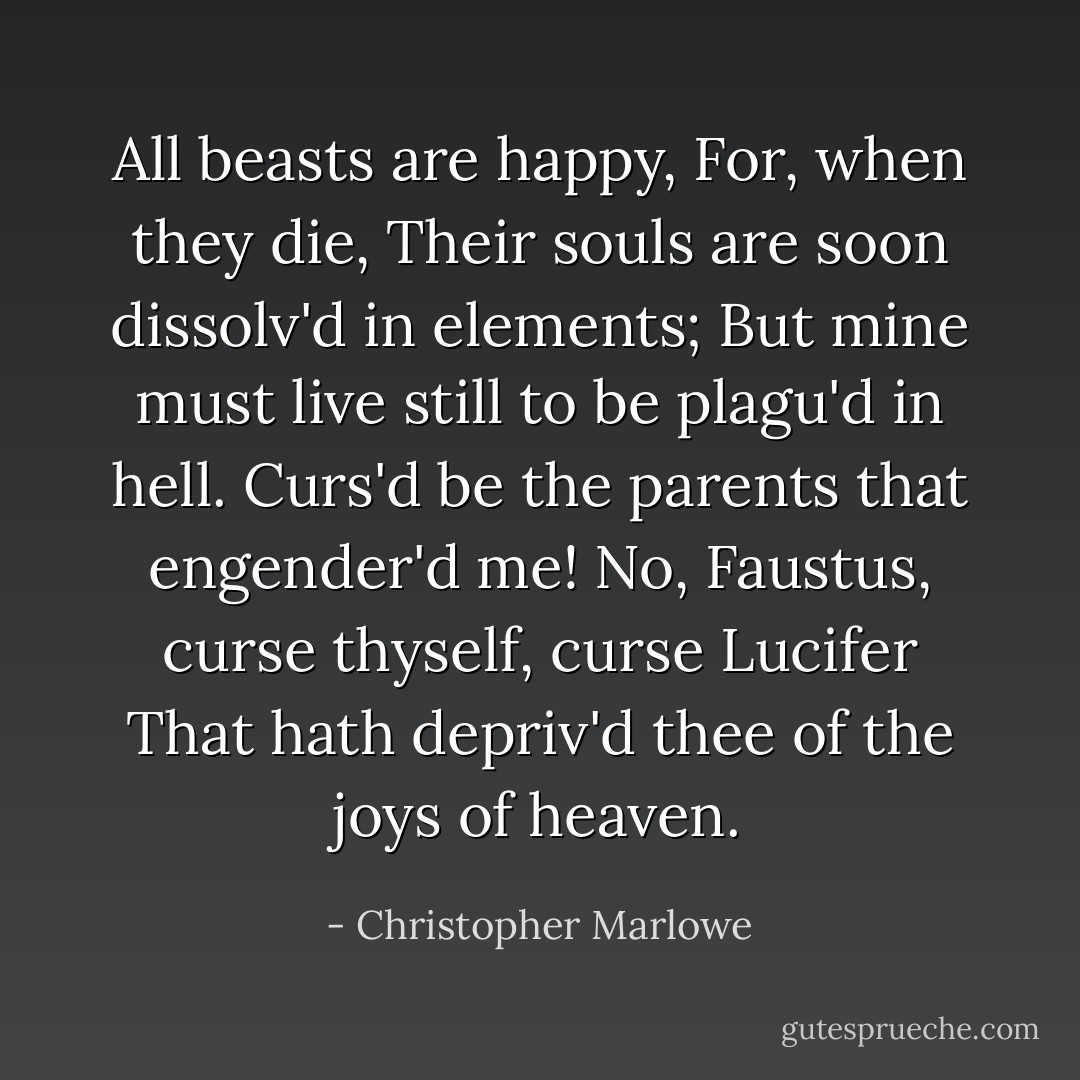 All beasts are happy,<br />For, when they die,<br />Their souls are soon dissolv'd in elements;<br />But mine must live still to be plagu'd in hell.<br />Curs'd be the parents that engender'd me!<br />No, Faustus, curse thyself, curse Lucifer<br />That hath depriv'd thee of the joys of heaven. - Christopher Marlowe