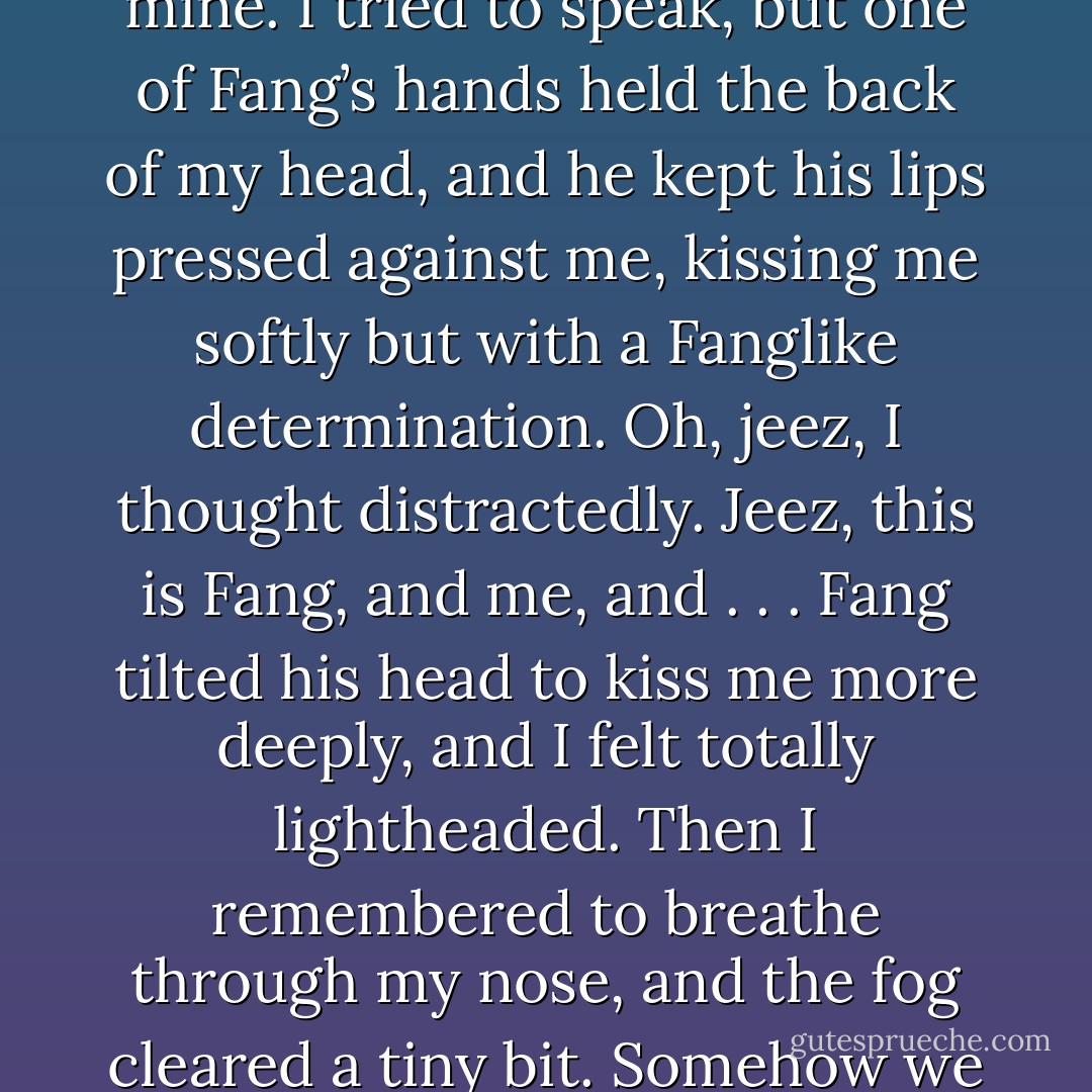 He rolled his eyes and took my hand. His hand was hard and calloused, tough with muscle and old scars.<br />The night settled around us like a blanket. I could hear the water lapping against the dock. We were totally alone.<br />“You’re . . . ,” he began, and I waited, heart throbbing in my throat. “Such a pain,” he concluded.<br />“What?” I asked, just as his head swooped in and his mouth touched mine. I tried to speak, but one of<br />Fang’s hands held the back of my head, and he kept his lips pressed against me, kissing me softly but with a Fanglike determination.<br />Oh, jeez, I thought distractedly. Jeez, this is Fang, and me, and . . . Fang tilted his head to kiss me more deeply, and I felt totally lightheaded. Then I remembered to breathe through my nose, and the fog cleared a tiny bit. Somehow we were pressed together, Fang’s arms around me now, sliding under my<br />wings, his hands flat against my back.<br />It was incredible. I loved it. I loved him.<br />It was a total disaster.<br />Gasping, I pulled back. “I, uh—,” I began oh so coherently, and then I jumped up, almost knocking him<br />over, and raced down the dock. I took off, flying fast, like a rocket. - James Patterson