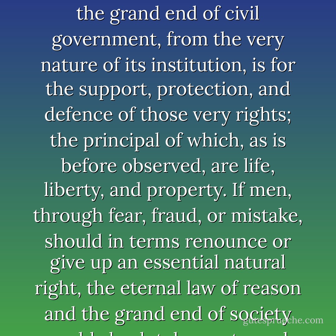[I]t is the greatest absurdity to suppose it in the power of one, or of any number of men, at the entering into society to renounce their essential natural rights, or the means of preserving those rights, when the grand end of civil government, from the very nature of its institution, is for the support, protection, and defence of those very rights; the principal of which, as is before observed, are life, liberty, and property. If men, through fear, fraud, or mistake, should in terms renounce or give up an essential natural right, the eternal law of reason and the grand end of society would absolutely vacate such renunciation. The right of freedom being the gift of God Almighty, it is not in the power of man to alienate this gift and voluntarily become a slave. - Samuel Adams