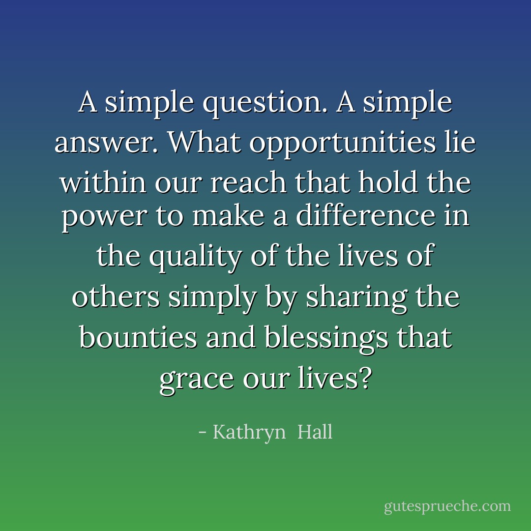 A simple question. A simple answer. What opportunities lie within our reach that hold the power to make a difference in the quality of the lives of others simply by sharing the bounties and blessings that grace our lives? - Kathryn  Hall