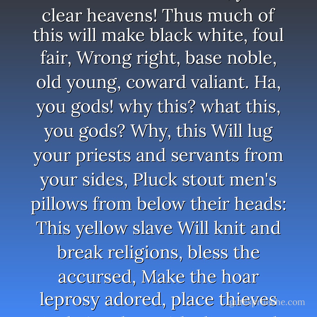 Who seeks for better of thee, sauce his palate<br />With thy most operant poison! What is here?<br />Gold? yellow, glittering, precious gold? No, gods,<br />I am no idle votarist: roots, you clear heavens!<br />Thus much of this will make black white, foul fair,<br />Wrong right, base noble, old young, coward valiant.<br />Ha, you gods! why this? what this, you gods? Why, this<br />Will lug your priests and servants from your sides,<br />Pluck stout men's pillows from below their heads:<br />This yellow slave<br />Will knit and break religions, bless the accursed,<br />Make the hoar leprosy adored, place thieves<br />And give them title, knee and approbation<br />With senators on the bench: this is it<br />That makes the wappen'd widow wed again; - William Shakespeare