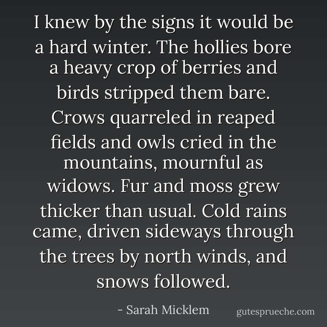 I knew by the signs it would be a hard winter. The hollies bore a heavy crop of berries and birds stripped them bare. Crows quarreled in reaped fields and owls cried in the mountains, mournful as widows. Fur and moss grew thicker than usual. Cold rains came, driven sideways through the trees by north winds, and snows followed. - Sarah Micklem