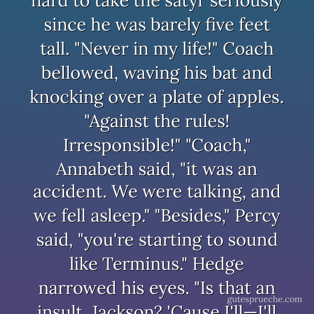 Naturally, Coach Hedge went ballistic; but Percy found it hard to take the satyr seriously since he was barely five feet tall.<br />"Never in my life!" Coach bellowed, waving his bat and knocking over a plate of apples. "Against the rules! Irresponsible!"<br />"Coach," Annabeth said, "it was an accident. We were talking, and we fell asleep."<br />"Besides," Percy said, "you're starting to sound like Terminus."<br />Hedge narrowed his eyes. "Is that an insult, Jackson? 'Cause I'll—I'll terminus you, buddy! - Rick Riordan