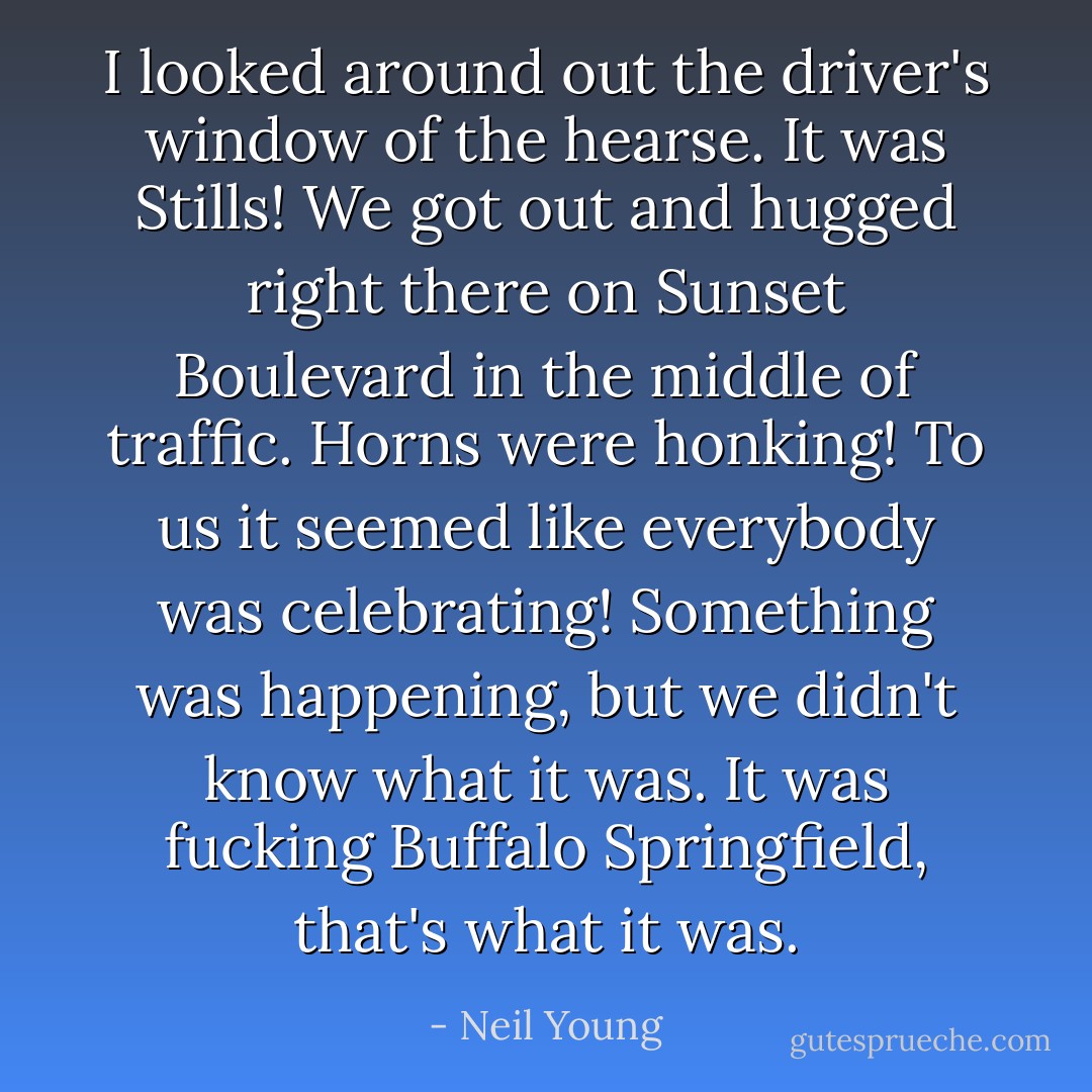 I looked around out the driver's window of the hearse. It was Stills! We got out and hugged right there on Sunset Boulevard in the middle of traffic. Horns were honking! To us it seemed like everybody was celebrating! Something was happening, but we didn't know what it was. It was fucking Buffalo Springfield, that's what it was. - Neil Young