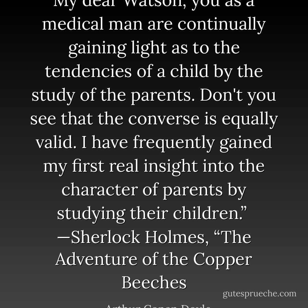 My dear Watson, you as a medical man are continually gaining light as to the tendencies of a child by the study of the parents. Don't you see that the converse is equally valid. I have frequently gained my first real insight into the character of parents by studying their children.”<br /><br />—Sherlock Holmes, “The Adventure of the Copper Beeches - Arthur Conan Doyle