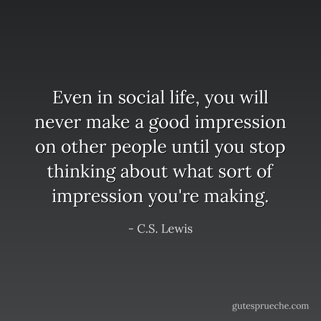Even in social life, you will never make a good impression on other people until you stop thinking about what sort of impression you're making. - C.S. Lewis