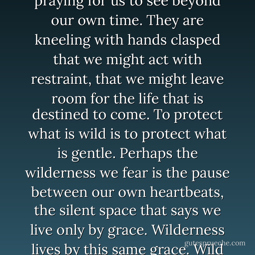 The eyes of the future are looking back at us and they are praying for us to see beyond our own time. They are kneeling with hands clasped that we might act with restraint, that we might leave room for the life that is destined to come. To protect what is wild is to protect what is gentle. Perhaps the wilderness we fear is the pause between our own heartbeats, the silent space that says we live only by grace. Wilderness lives by this same grace. Wild mercy is in our hands. - Terry Tempest Williams