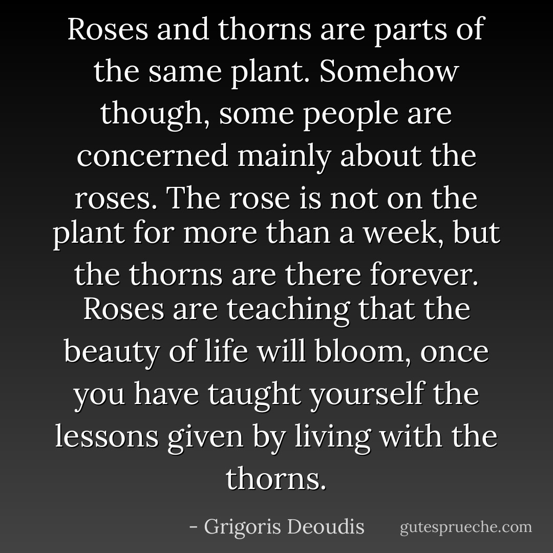Roses and thorns are parts of the same plant. Somehow though, some people are concerned mainly about the roses. The rose is not on the plant for more than a week, but the thorns are there forever.<br />Roses are teaching that the beauty of life will bloom, once you have taught yourself the lessons given by living with the thorns. - Grigoris Deoudis
