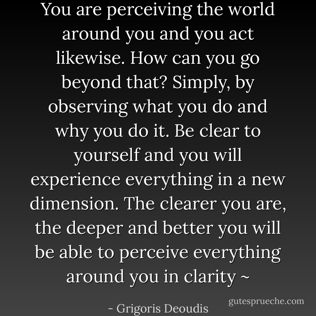 You are perceiving the world around you and you act likewise. How can you go beyond that? Simply, by observing what you do and why you do it. Be clear to yourself and you will experience everything in a new dimension. The clearer you are, the deeper and better you will be able to perceive everything around you in clarity ~ - Grigoris Deoudis