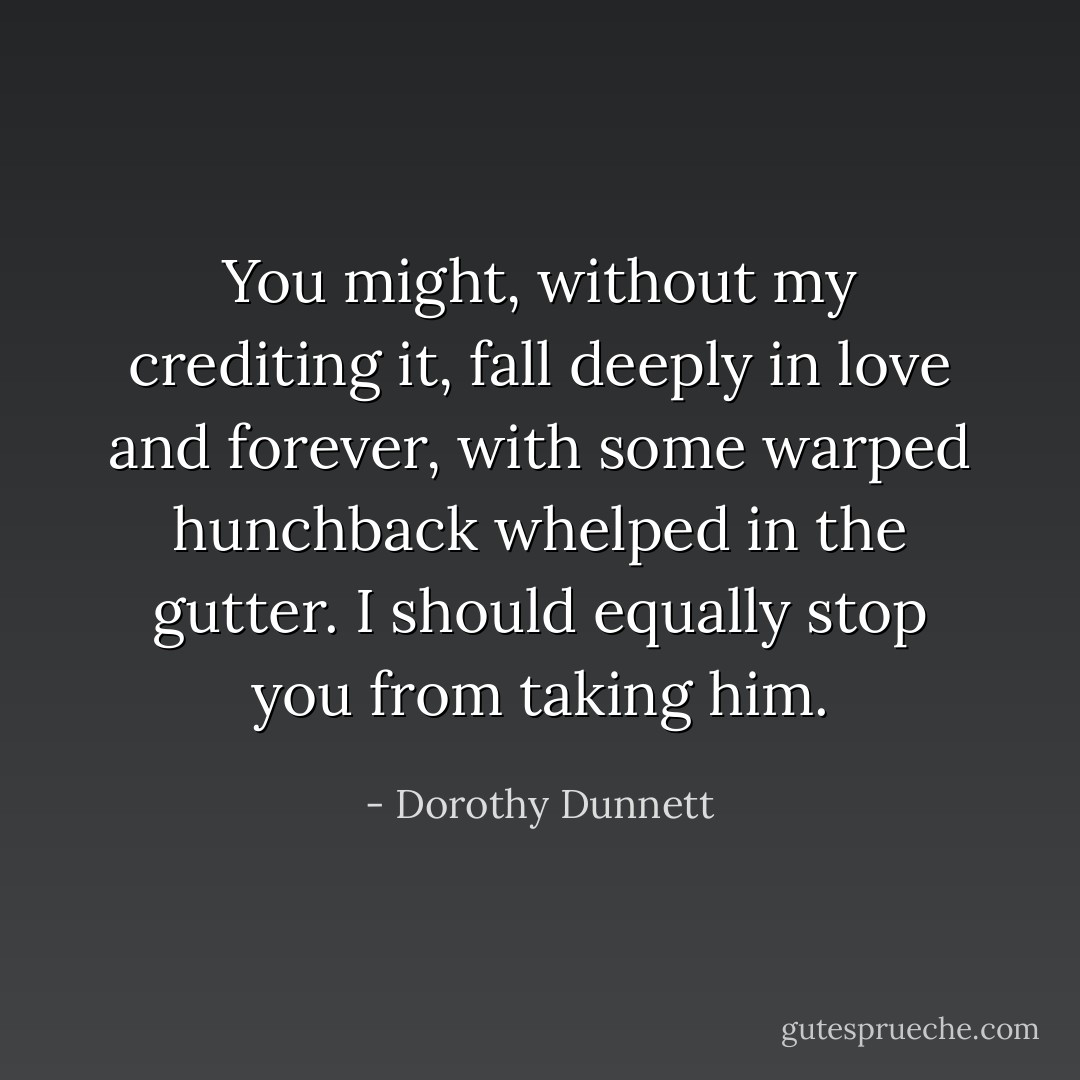 You might, without my crediting it, fall deeply in love and forever, with some warped hunchback whelped in the gutter. I should equally stop you from taking him. - Dorothy Dunnett