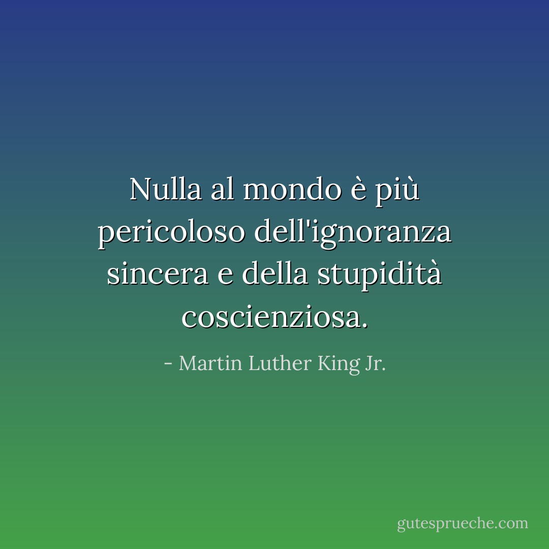 Nulla al mondo è più pericoloso dell'ignoranza sincera e della stupidità coscienziosa. - Martin Luther King Jr.