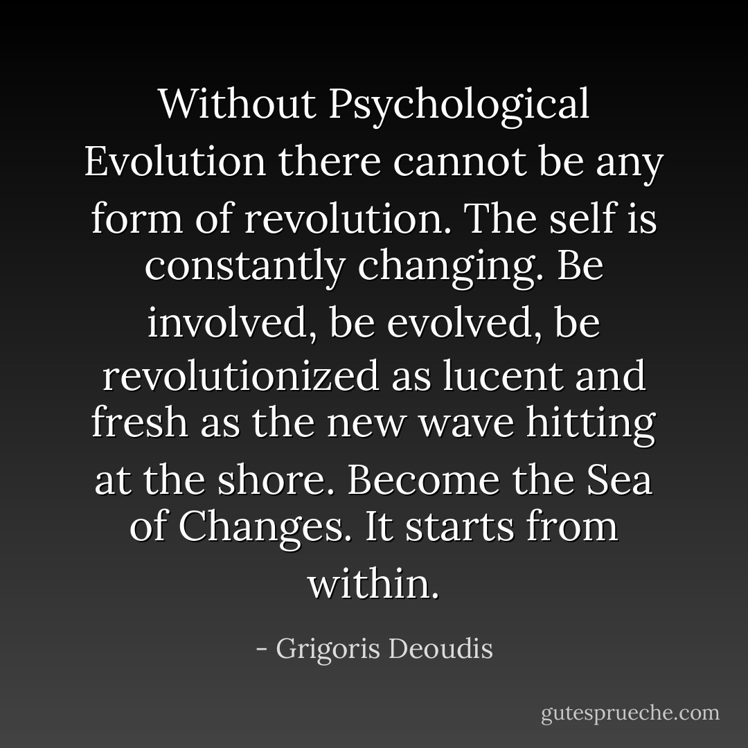 Without Psychological Evolution there cannot be any form of revolution. The self is constantly changing. Be involved, be evolved, be revolutionized as lucent and fresh as the new wave hitting at the shore. Become the Sea of Changes. It starts from within. - Grigoris Deoudis