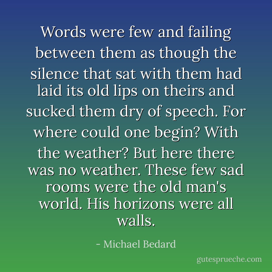 Words were few and failing between them as though the silence that sat with them had laid its old lips on theirs and sucked them dry of speech. For where could one begin? With the weather? But here there was no weather. These few sad rooms were the old man's world. His horizons were all walls. - Michael Bedard
