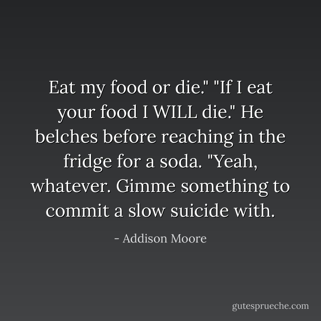 Eat my food or die."<br />"If I eat your food I WILL die." He belches before reaching in the fridge for a soda. "Yeah, whatever. Gimme something to commit a slow suicide with. - Addison Moore