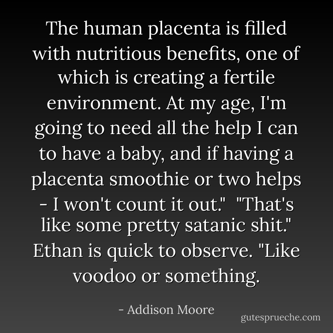 The human placenta is filled with nutritious benefits, one of which is creating a fertile environment. At my age, I'm going to need all the help I can to have a baby, and if having a placenta smoothie or two helps - I won't count it out."<br /><br />"That's like some pretty satanic shit." Ethan is quick to observe. "Like voodoo or something. - Addison Moore