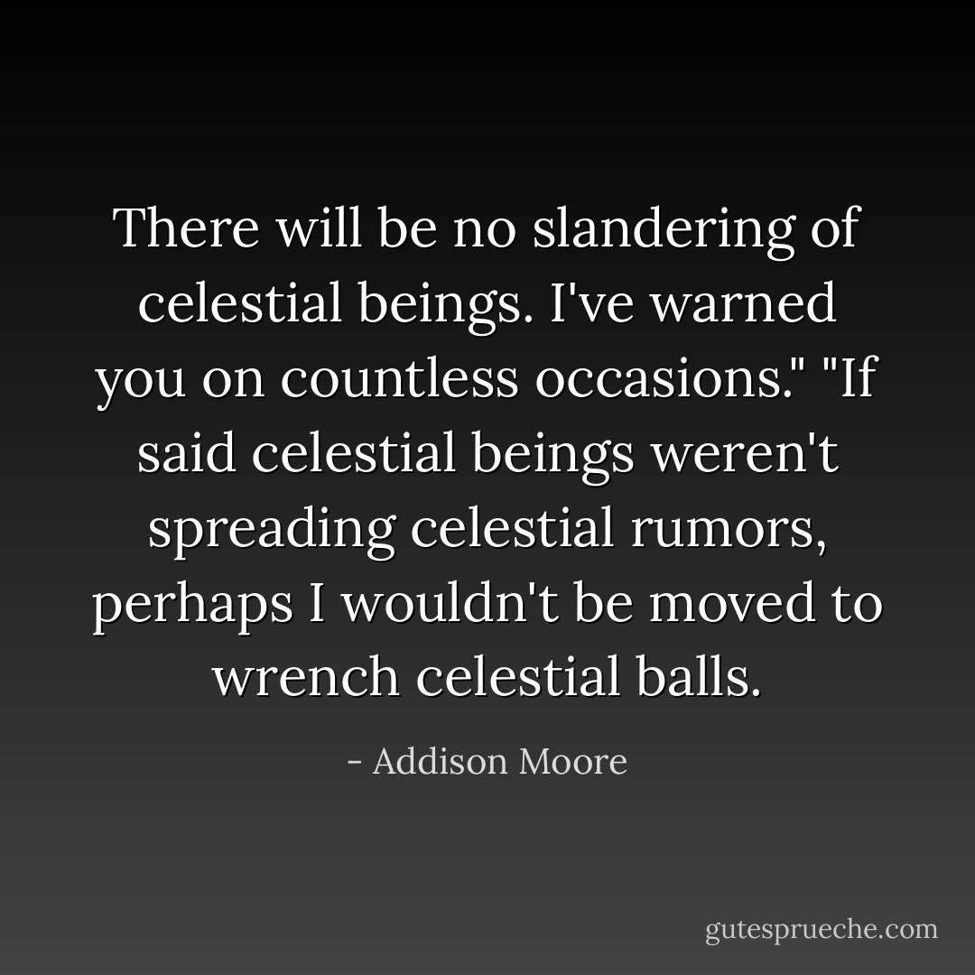 There will be no slandering of celestial beings. I've warned you on countless occasions."<br />"If said celestial beings weren't spreading celestial rumors, perhaps I wouldn't be moved to wrench celestial balls. - Addison Moore