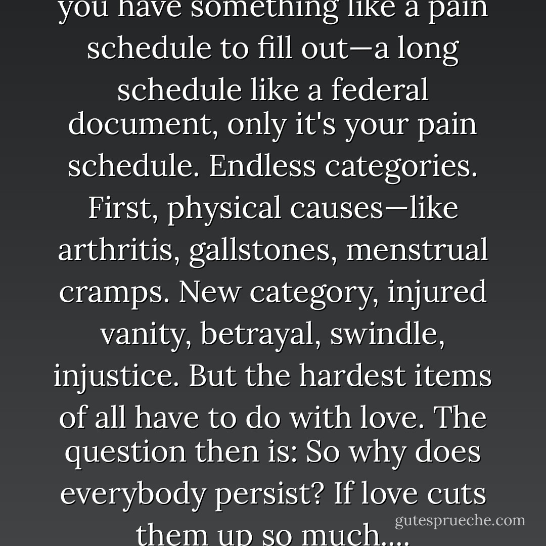 Towards the end of your life you have something like a pain schedule to fill out—a long schedule like a federal document, only it's your pain schedule. Endless categories. First, physical causes—like arthritis, gallstones, menstrual cramps. New category, injured vanity, betrayal, swindle, injustice. But the hardest items of all have to do with love. The question then is: So why does everybody persist? If love cuts them up so much.... - Saul Bellow