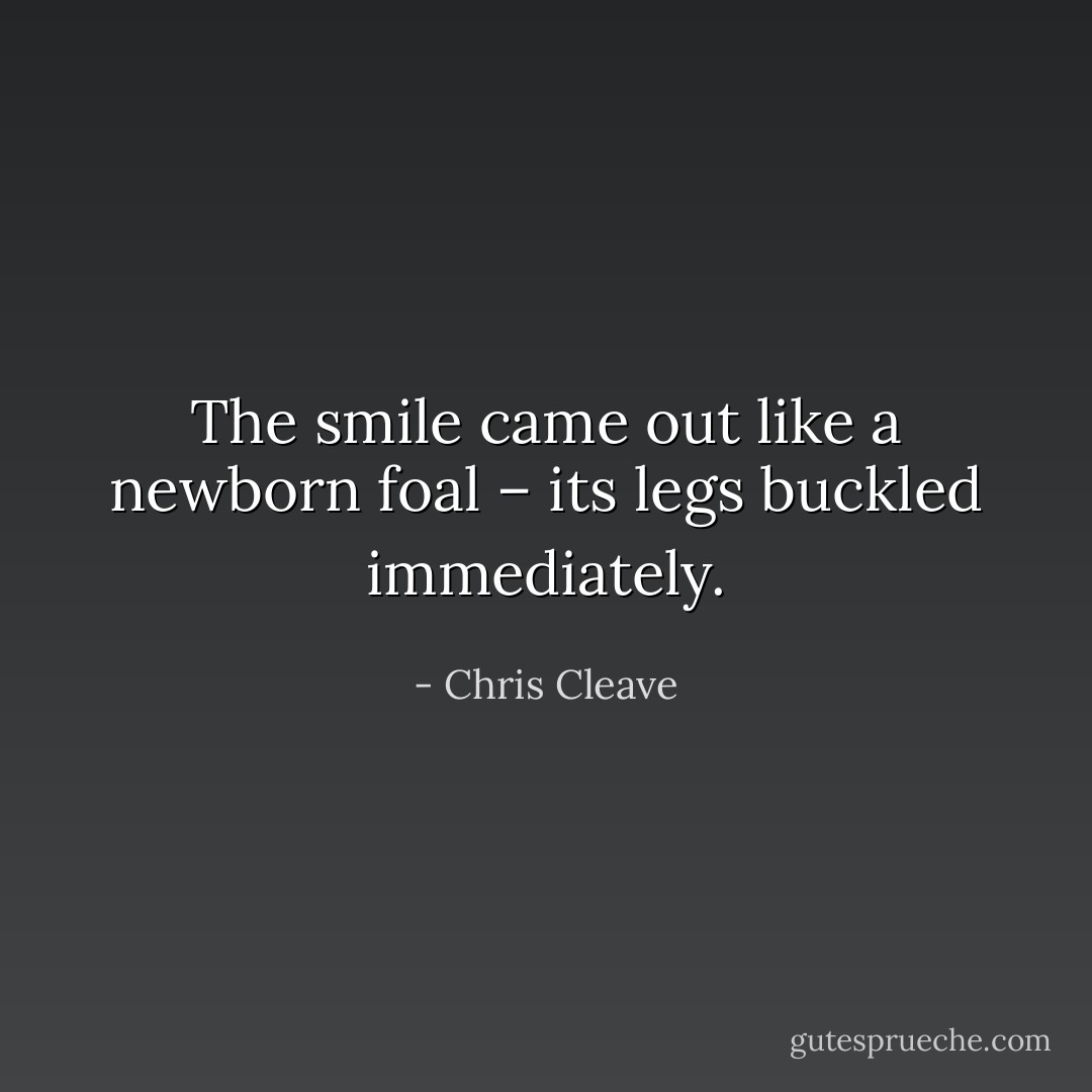 The smile came out like a newborn foal – its legs buckled immediately. - Chris Cleave