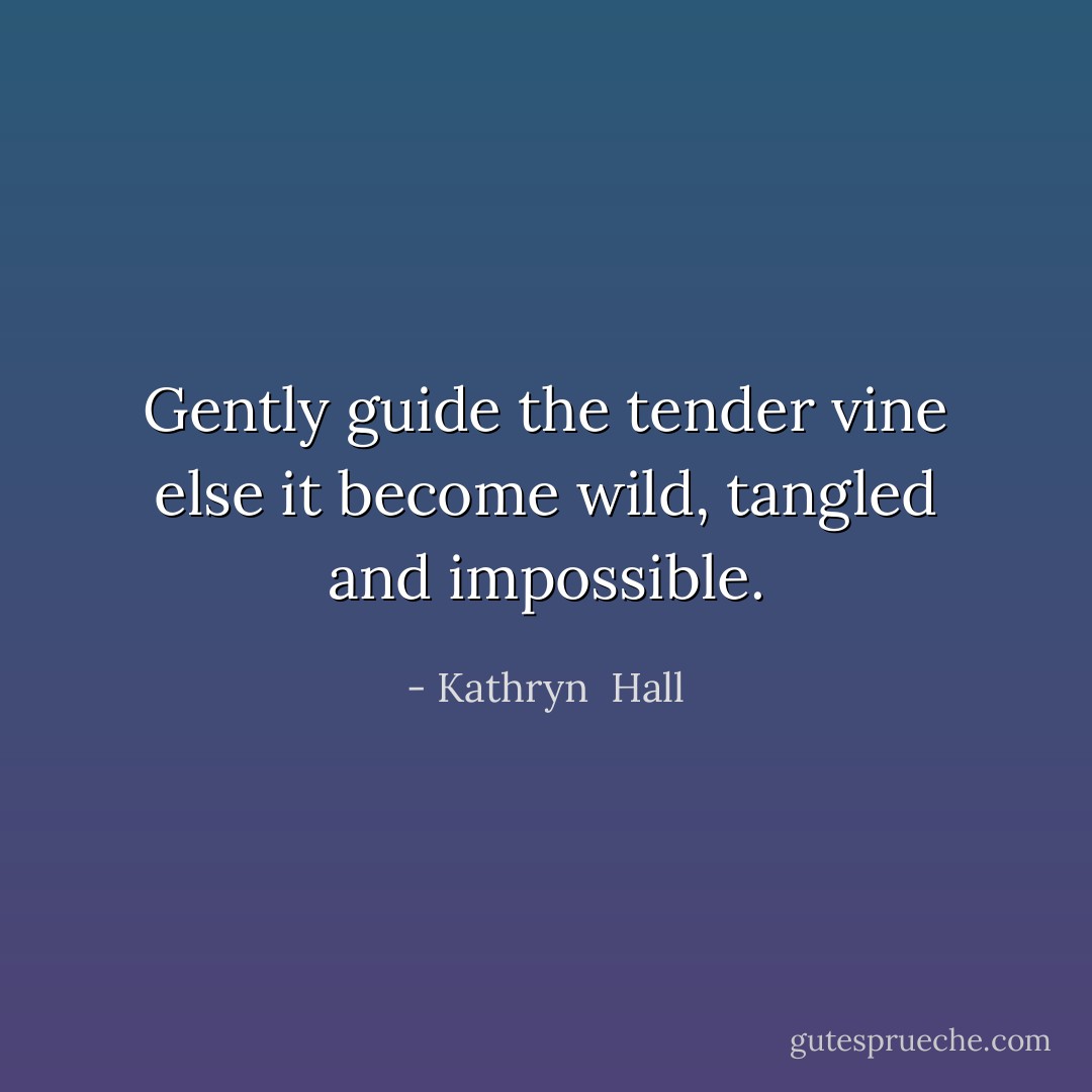 Gently guide the tender vine else it become wild, tangled and impossible. - Kathryn  Hall