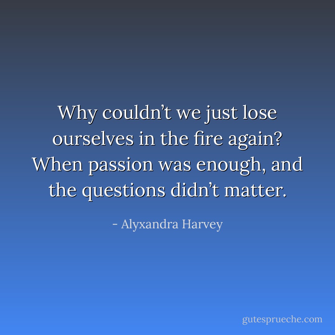 Why couldn’t we just lose ourselves in the fire again? When passion was enough, and the questions didn’t matter. - Alyxandra Harvey