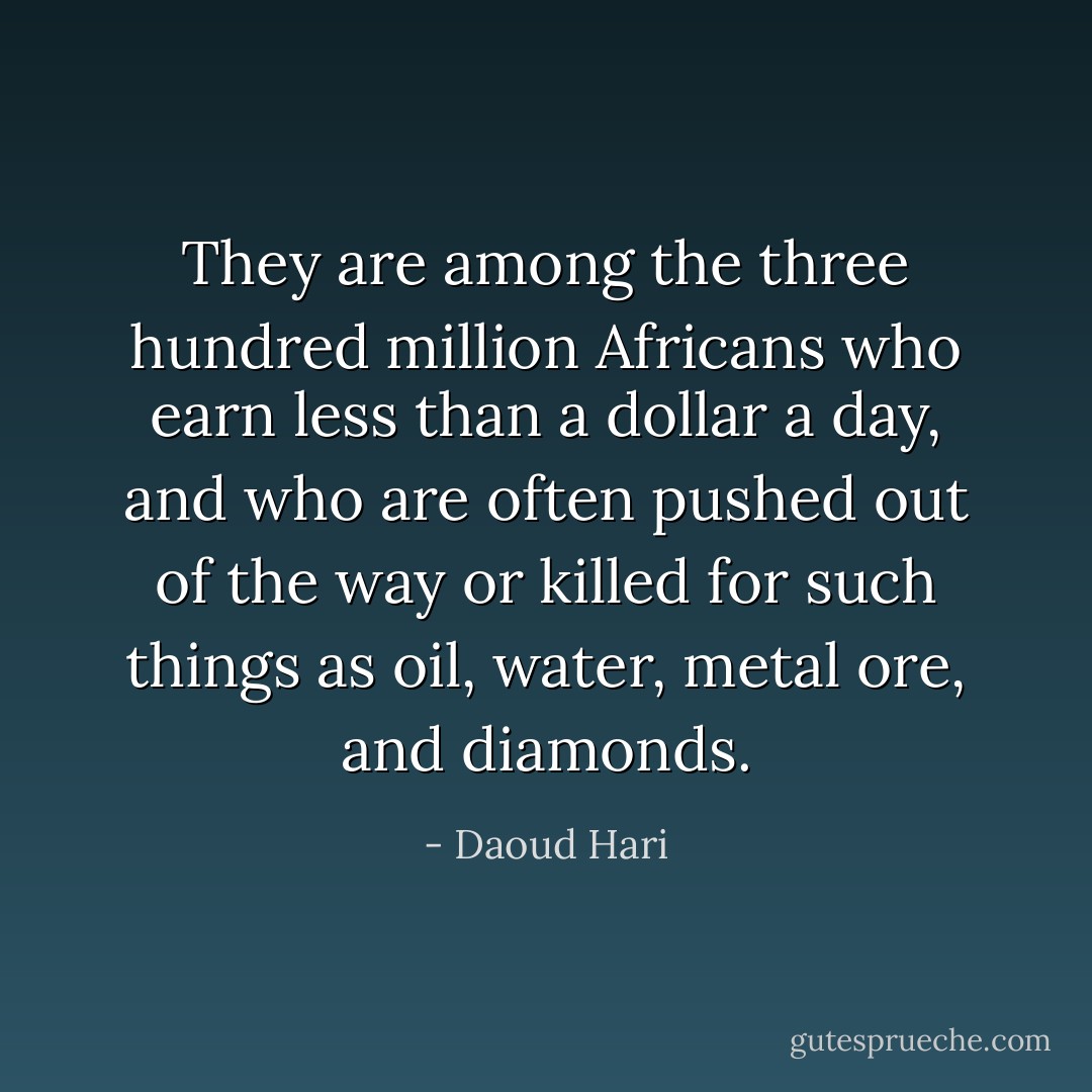 They are among the three hundred million Africans who earn less than a dollar a day, and who are often pushed out of the way or killed for such things as oil, water, metal ore, and diamonds. - Daoud Hari