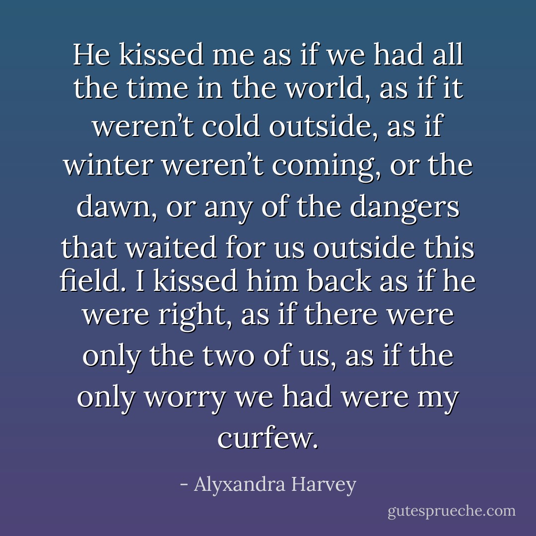He kissed me as if we had all the time in the world, as if it weren’t cold outside, as if winter weren’t coming, or the dawn, or any of the dangers that waited for us outside this field. I kissed him back as if he were right, as if there were only the two of us, as if the only worry we had were my curfew. - Alyxandra Harvey