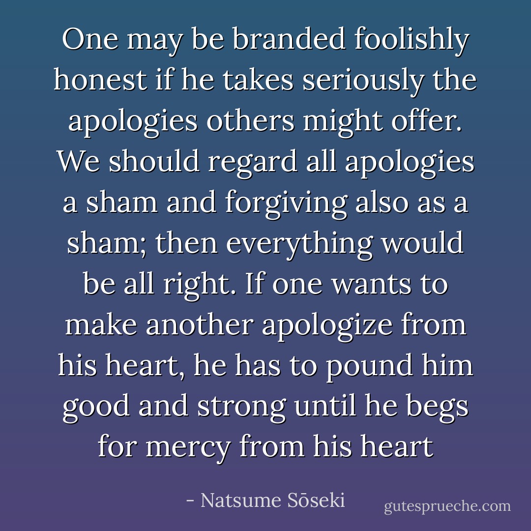 One may be branded foolishly honest if he takes seriously the apologies others might offer. We should regard all apologies a sham and forgiving also as a sham; then everything would be all right. If one wants to make another apologize from his heart, he has to pound him good and strong until he begs for mercy from his heart - Natsume Sōseki
