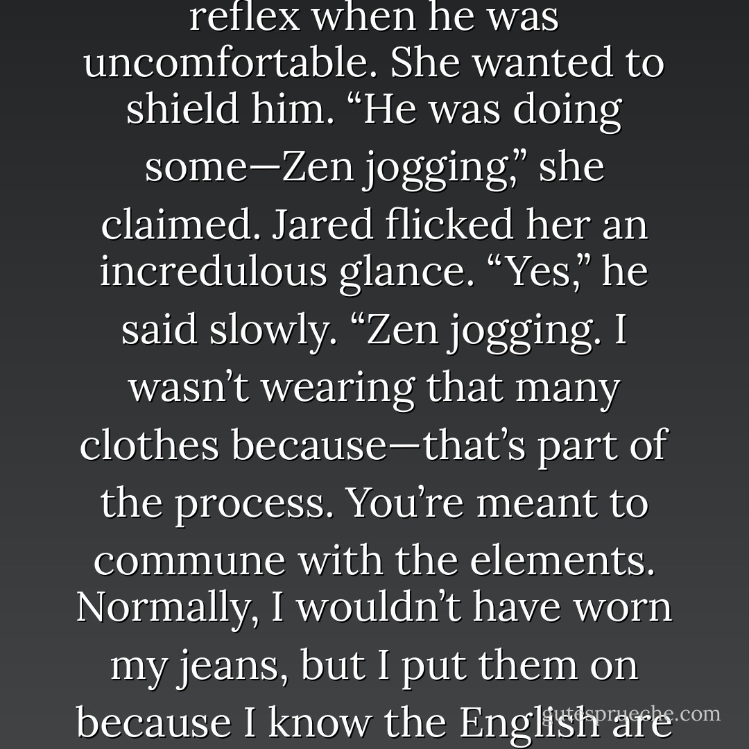 Jared had his back to the wall, which Kami thought was a reflex when he was uncomfortable. She wanted to shield him. “He was doing some—Zen jogging,” she claimed.<br />Jared flicked her an incredulous glance. “Yes,” he said slowly. “Zen jogging. I wasn’t wearing that many clothes because—that’s part of the process. You’re meant to commune with the elements. Normally, I wouldn’t have worn my jeans, but I put them on because I know the English are a modest people. - Sarah Rees Brennan
