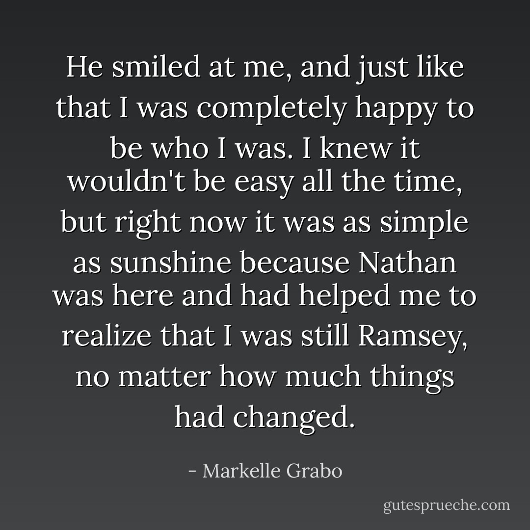 He smiled at me, and just like that I was completely happy to be who I was. I knew it wouldn't be easy all the time, but right now it was as simple as sunshine because Nathan was here and had helped me to realize that I was still Ramsey, no matter how much things had changed. - Markelle Grabo