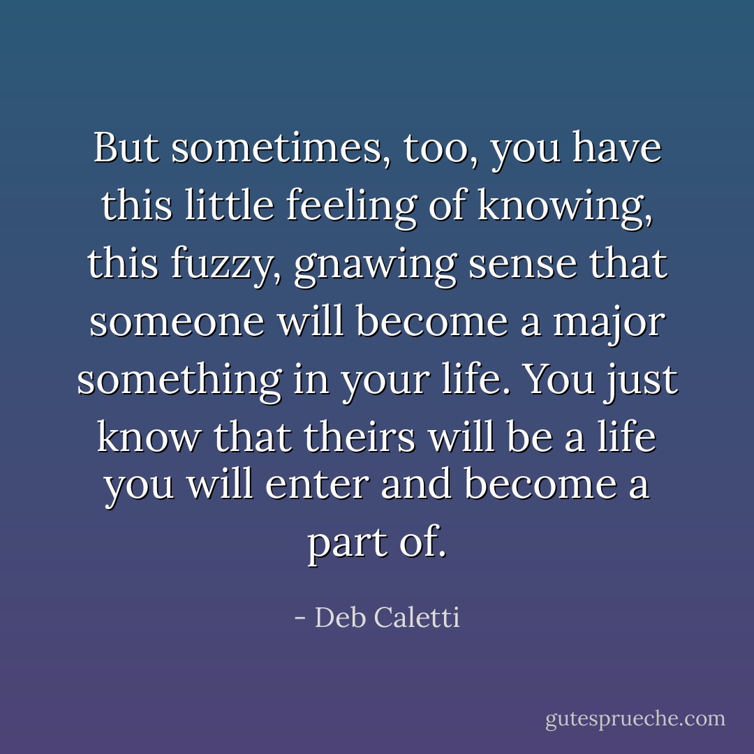 But sometimes, too, you have this little feeling of knowing, this fuzzy, gnawing sense that someone will become a major something in your life. You just know that theirs will be a life you will enter and become a part of. - Deb Caletti