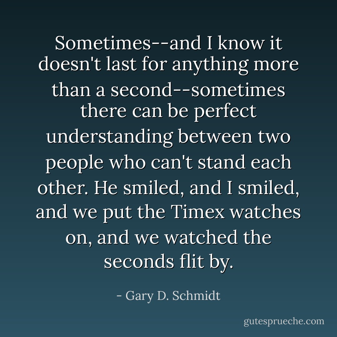 Sometimes--and I know it doesn't last for anything more than a second--sometimes there can be perfect understanding between two people who can't stand each other. He smiled, and I smiled, and we put the Timex watches on, and we watched the seconds flit by. - Gary D. Schmidt