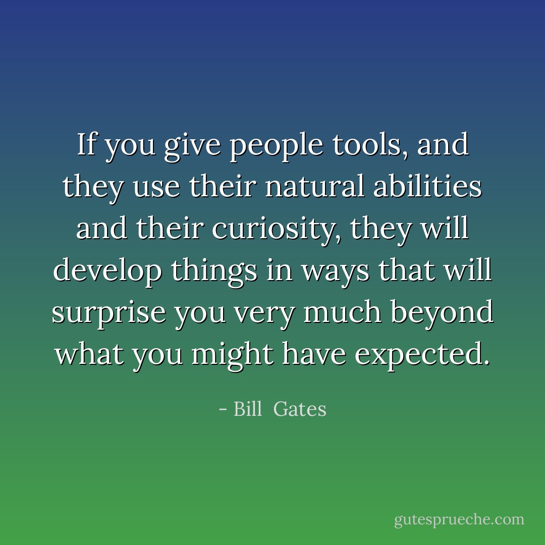 If you give people tools, and they use their natural abilities and their curiosity, they will develop things in ways that will surprise you very much beyond what you might have expected. - Bill  Gates