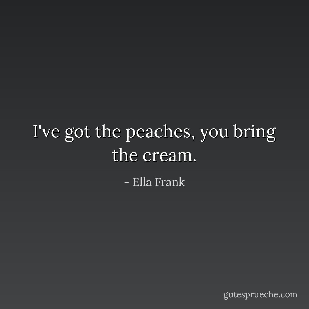 I've got the peaches, you bring the cream. - Ella Frank