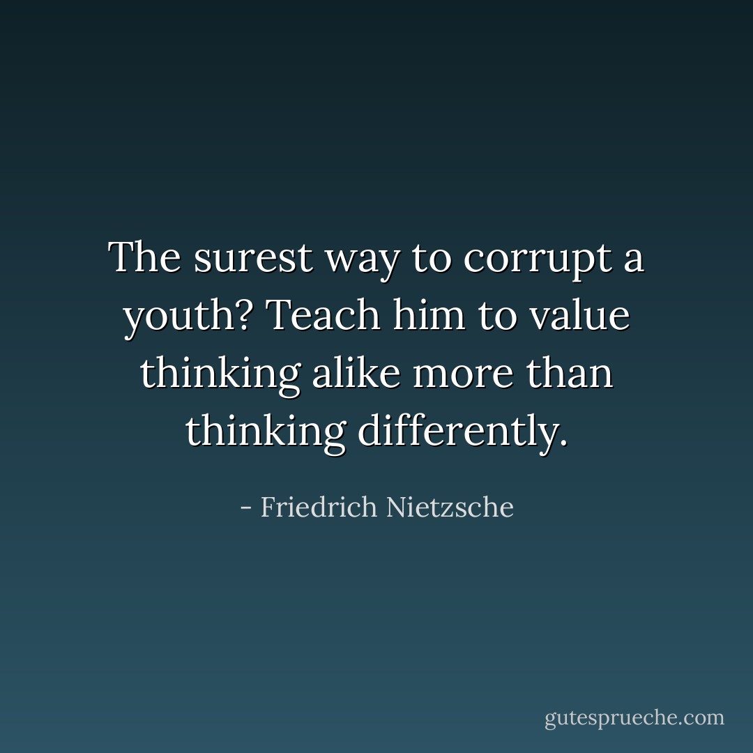 The surest way to corrupt a youth? Teach him to value thinking alike more than thinking differently. - Friedrich Nietzsche