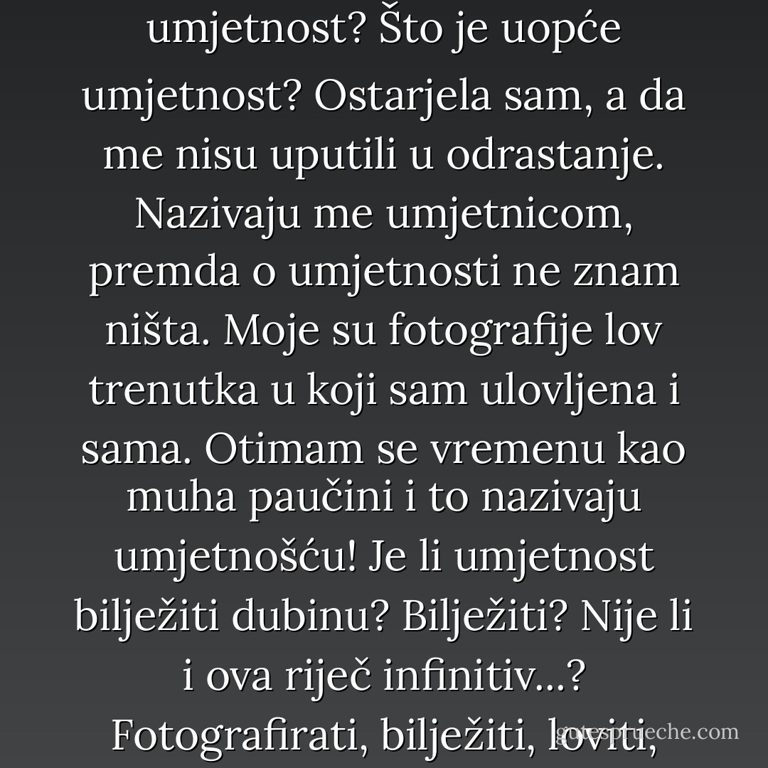 Zar mi Friedrich ne može reći jesu li moje fotografije umjetnost? Što je uopće umjetnost? Ostarjela sam, a da me nisu uputili u odrastanje. Nazivaju me umjetnicom, premda o umjetnosti ne znam ništa. Moje su fotografije lov trenutka u koji sam ulovljena i sama. Otimam se vremenu kao muha paučini i to nazivaju umjetnošću! Je li umjetnost bilježiti dubinu? Bilježiti? Nije li i ova riječ infinitiv...? Fotografirati, bilježiti, loviti, uhvatiti. - Jasna Horvat