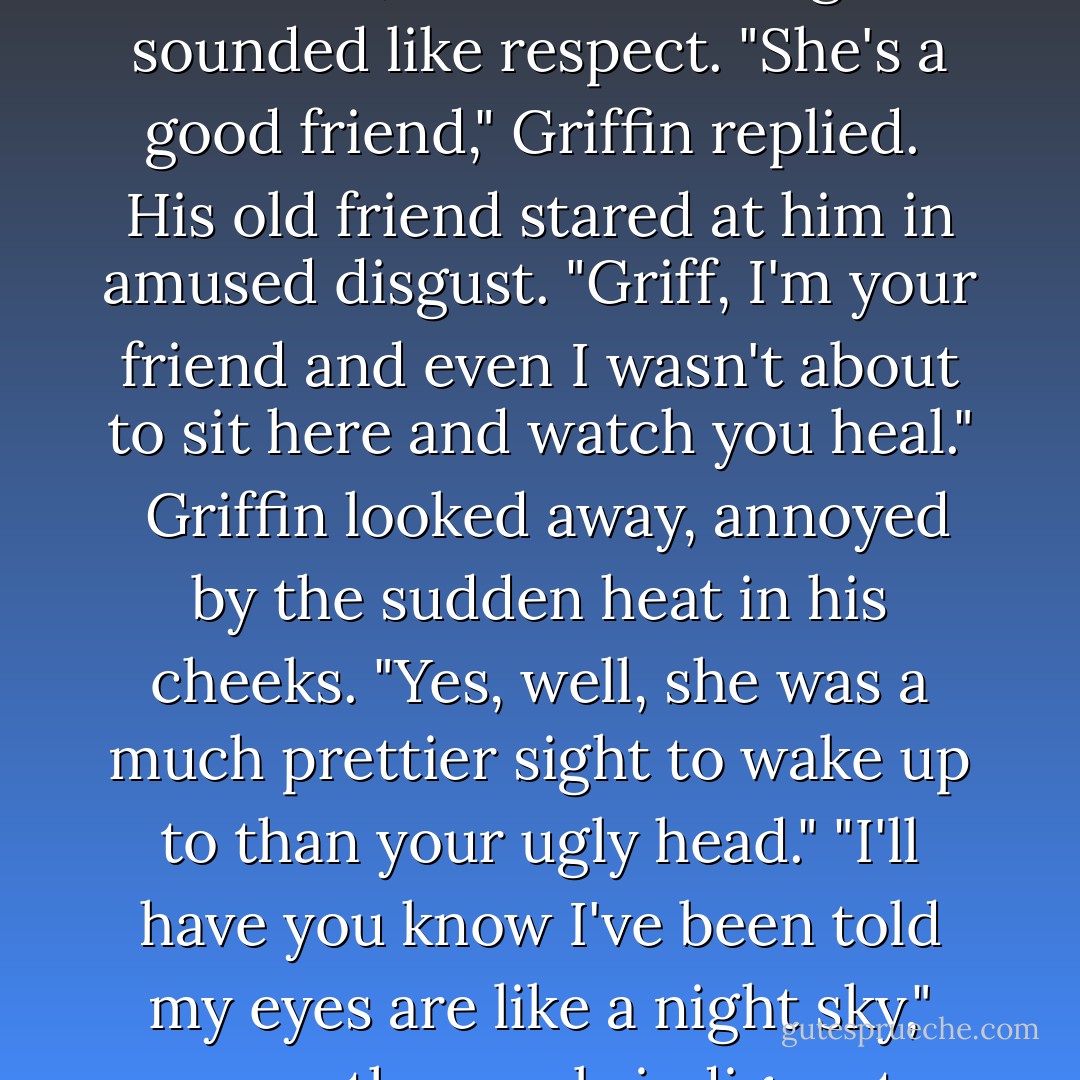 She refused to leave your side all bloody night", Sam remarked, with something that sounded like respect.<br />"She's a good friend," Griffin replied.<br /><br />His old friend stared at him in amused disgust. "Griff, I'm your friend and even I wasn't about to sit here and watch you heal."<br /><br />Griffin looked away, annoyed by the sudden heat in his cheeks. "Yes, well, she was a much prettier sight to wake up to than your ugly head."<br />"I'll have you know I've been told my eyes are like a night sky," came the mock-indignant reply. - Kady Cross