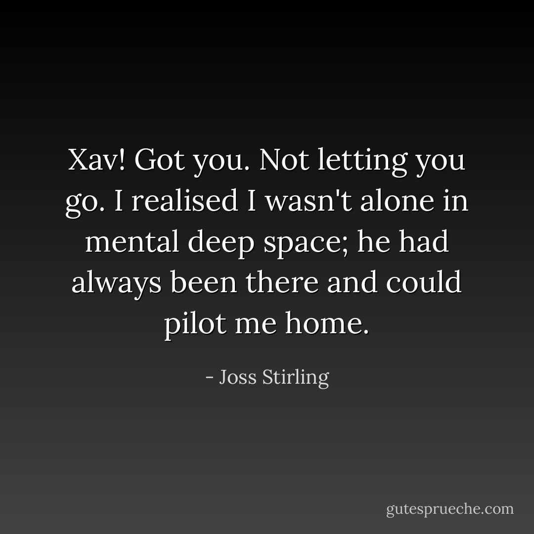 Xav!<br />Got you. Not letting you go.<br />I realised I wasn't alone in mental deep space; he had always been there and could pilot me home. - Joss Stirling