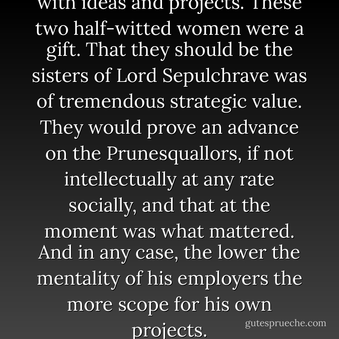 Steerpike was, of course, alive with ideas and projects. These two half-witted women were a gift. That they should be the sisters of Lord Sepulchrave was of tremendous strategic value. They would prove an advance on the Prunesquallors, if not intellectually at any rate socially, and that at the moment was what mattered. And in any case, the lower the mentality of his employers the more scope for his own projects. - Mervyn Peake