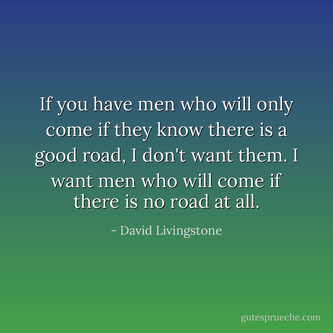 If you have men who will only come if they know there is a good road, I don't want them. I want men who will come if there is no road at all. - David Livingstone
