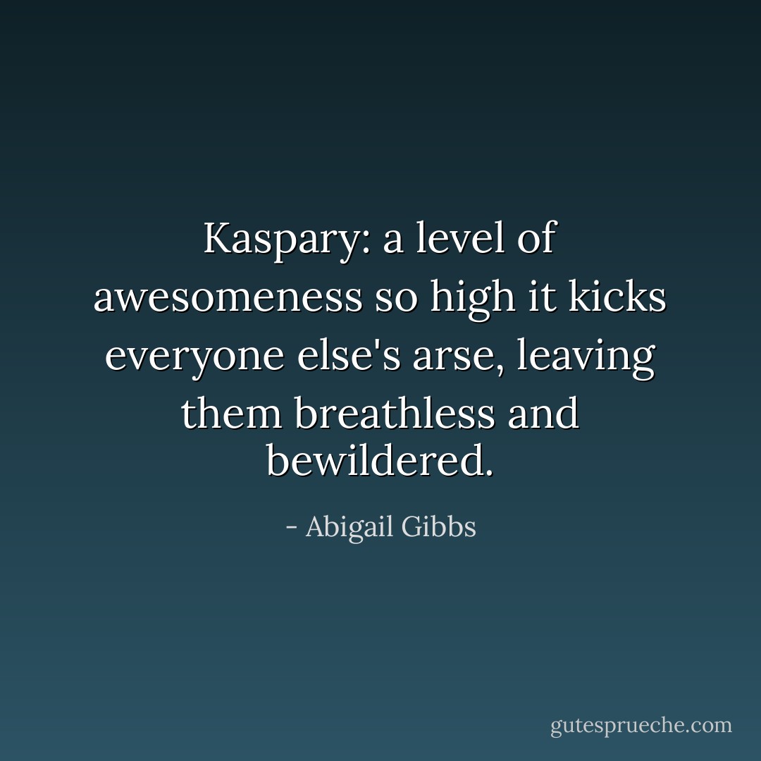 Kaspary: a level of awesomeness so high it kicks everyone else's arse, leaving them breathless and bewildered. - Abigail Gibbs