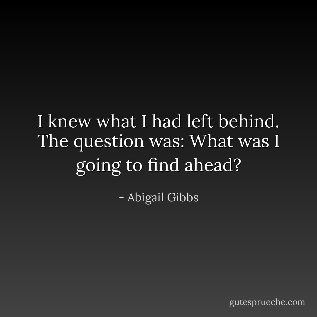 I knew what I had left behind. The question was: What was I going to find ahead? - Abigail Gibbs
