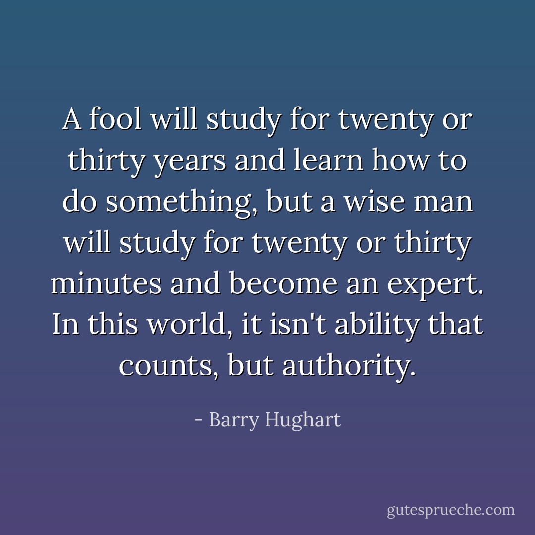 A fool will study for twenty or thirty years and learn how to do something, but a wise man will study for twenty or thirty minutes and become an expert. In this world, it isn't ability that counts, but authority. - Barry Hughart