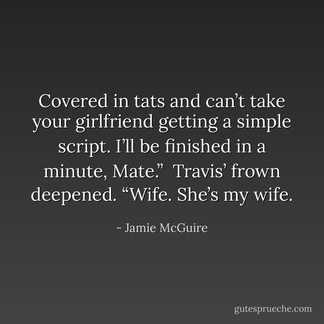 Covered in tats and can’t take your girlfriend getting a simple script. I’ll be finished in a minute, Mate.”<br /><br />Travis’ frown deepened. “Wife. She’s my wife. - Jamie McGuire