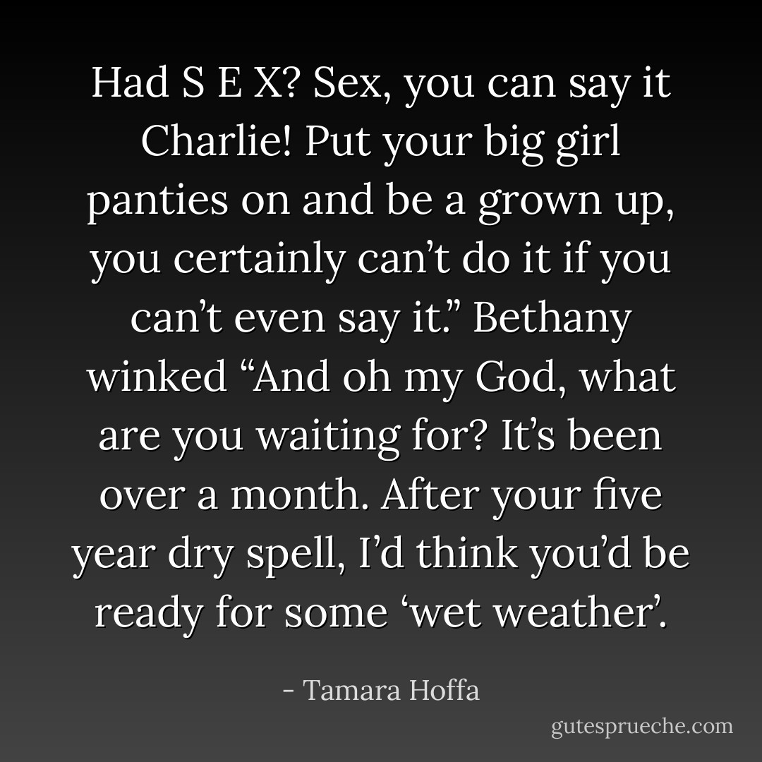 Had S E X? Sex, you can say it Charlie! Put your big girl panties on and be a grown up, you certainly can’t do it if you can’t even say it.” Bethany winked “And oh my God, what are you waiting for? It’s been over a month. After your five year dry spell, I’d think you’d be ready for some ‘wet weather’. - Tamara Hoffa